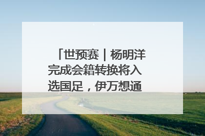 世预赛｜杨明洋完成会籍转换将入选国足，伊万想通了要打双后腰？