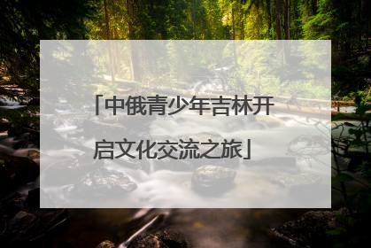 中俄青少年吉林开启文化交流之旅