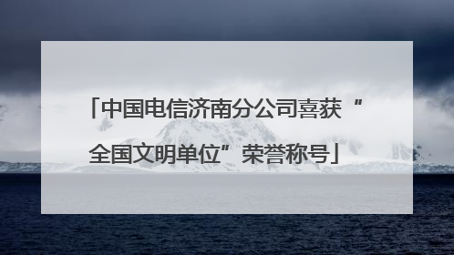 中国电信济南分公司喜获“全国文明单位”荣誉称号