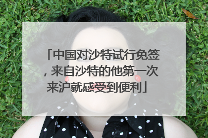 中国对沙特试行免签，来自沙特的他第一次来沪就感受到便利