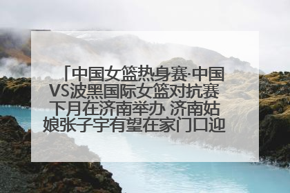 中国女篮热身赛·中国VS波黑国际女篮对抗赛下月在济南举办 济南姑娘张子宇有望在家门口迎来国家队首秀