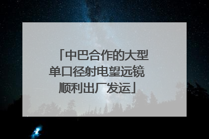 中巴合作的大型单口径射电望远镜顺利出厂发运
