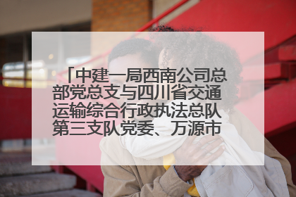 中建一局西南公司总部党总支与四川省交通运输综合行政执法总队第三支队党委、万源市草坝镇莲花院村党支部开展党建联建