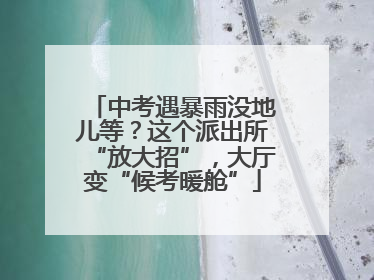 中考遇暴雨没地儿等？这个派出所“放大招”，大厅变“候考暖舱”