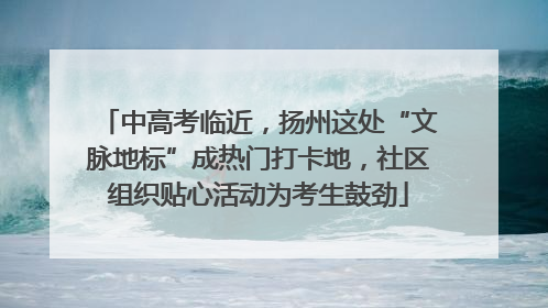中高考临近，扬州这处“文脉地标”成热门打卡地，社区组织贴心活动为考生鼓劲