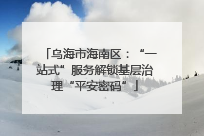 乌海市海南区：“一站式”服务解锁基层治理“平安密码”