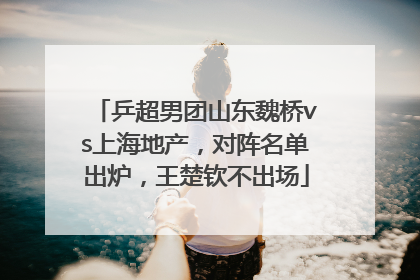 乒超男团山东魏桥vs上海地产，对阵名单出炉，王楚钦不出场