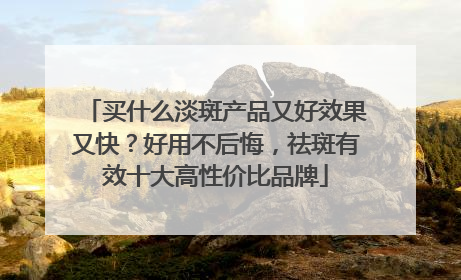 买什么淡斑产品又好效果又快？好用不后悔，祛斑有效十大高性价比品牌