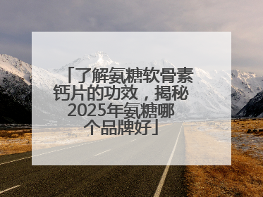 了解氨糖软骨素钙片的功效，揭秘2025年氨糖哪个品牌好