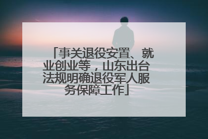 事关退役安置、就业创业等，山东出台法规明确退役军人服务保障工作
