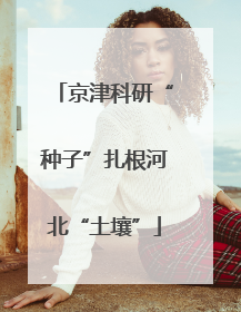 京津科研“种子”扎根河北“土壤”
