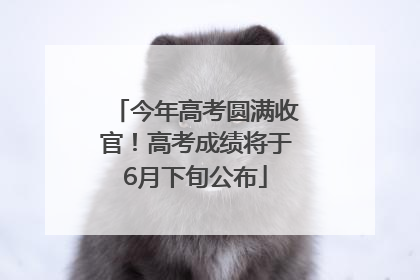今年高考圆满收官！高考成绩将于6月下旬公布