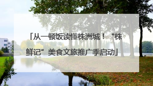 从一顿饭读懂株洲城！“株鲜记”美食文旅推广季启动