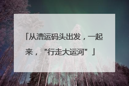 从漕运码头出发，一起来，“行走大运河”