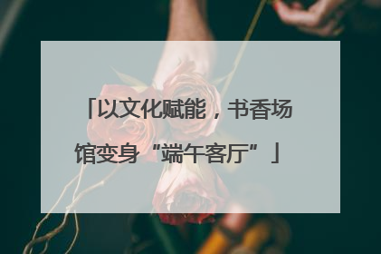 以文化赋能，书香场馆变身“端午客厅”