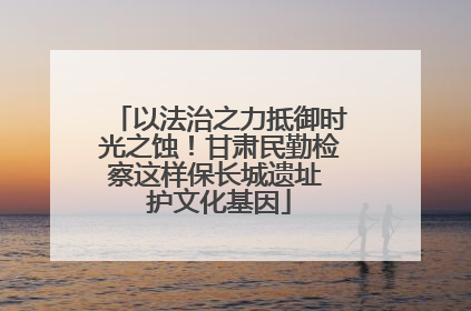 以法治之力抵御时光之蚀！甘肃民勤检察这样保长城遗址 护文化基因