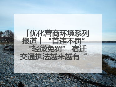 优化营商环境系列报道丨“首违不罚”“轻微免罚” 宿迁交通执法越来越有“人情味”