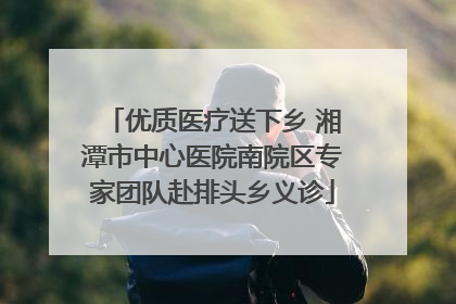 优质医疗送下乡 湘潭市中心医院南院区专家团队赴排头乡义诊