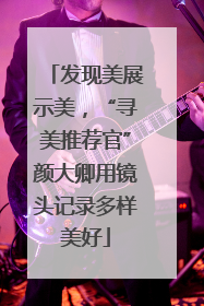 发现美展示美，“寻美推荐官”颜大卿用镜头记录多样美好