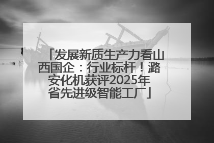 发展新质生产力看山西国企：行业标杆！潞安化机获评2025年省先进级智能工厂