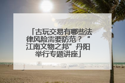 古玩交易有哪些法律风险需要防范？“江南文物之邦”丹阳举行专题讲座