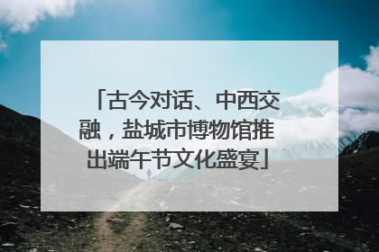 古今对话、中西交融，盐城市博物馆推出端午节文化盛宴
