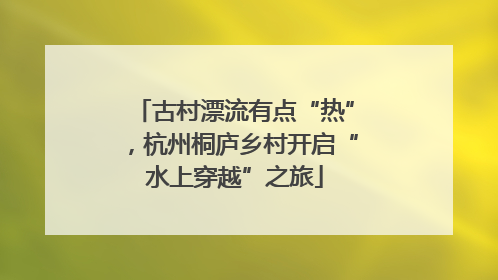 古村漂流有点“热”，杭州桐庐乡村开启“水上穿越”之旅