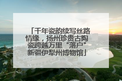 千年瓷韵续写丝路情缘，扬州珍贵古陶瓷跨越万里“落户”新疆伊犁州博物馆
