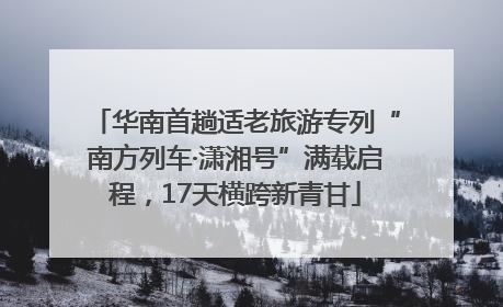 华南首趟适老旅游专列“南方列车·潇湘号”满载启程，17天横跨新青甘