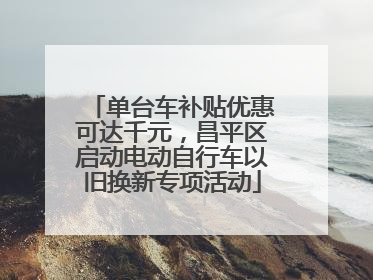 单台车补贴优惠可达千元，昌平区启动电动自行车以旧换新专项活动