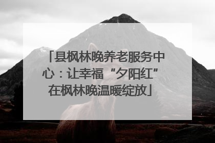 县枫林晚养老服务中心：让幸福“夕阳红”在枫林晚温暖绽放