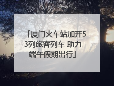 厦门火车站加开53列旅客列车 助力端午假期出行