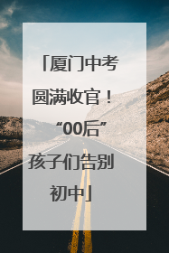 厦门中考圆满收官！“00后”孩子们告别初中