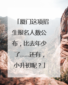 厦门这项招生报名人数公布，比去年少了……还有，小升初呢？