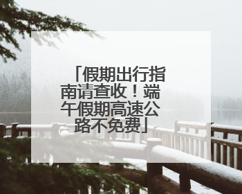假期出行指南请查收！端午假期高速公路不免费