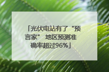 光伏电站有了“预言家” 地区预测准确率超过96%