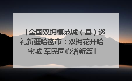 全国双拥模范城（县）巡礼新疆哈密市：双拥花开哈密城 军民同心谱新篇