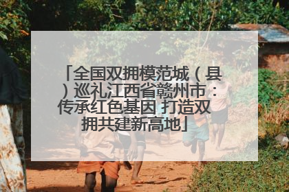 全国双拥模范城（县）巡礼江西省赣州市：传承红色基因 打造双拥共建新高地