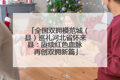 全国双拥模范城（县）巡礼河北省怀来县：赓续红色血脉 再创双拥新篇