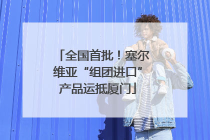 全国首批！塞尔维亚“组团进口”产品运抵厦门