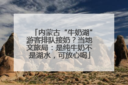 内蒙古“牛奶湖”游客排队接奶？当地文旅局：是纯牛奶不是湖水，可放心喝