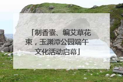 制香囊、编艾草花束，玉渊潭公园端午文化活动启幕