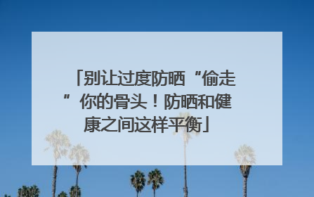 别让过度防晒“偷走”你的骨头！防晒和健康之间这样平衡