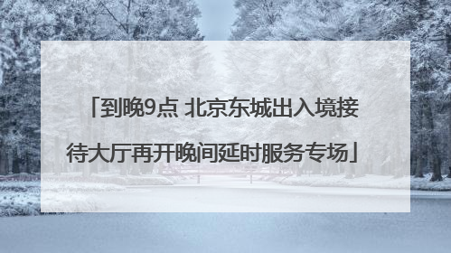 到晚9点 北京东城出入境接待大厅再开晚间延时服务专场