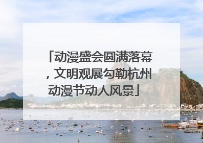 动漫盛会圆满落幕，文明观展勾勒杭州动漫节动人风景