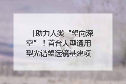 助力人类“望向深空”！首台大型通用型光谱望远镜基建项目破土动工