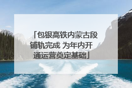 包银高铁内蒙古段铺轨完成 为年内开通运营奠定基础