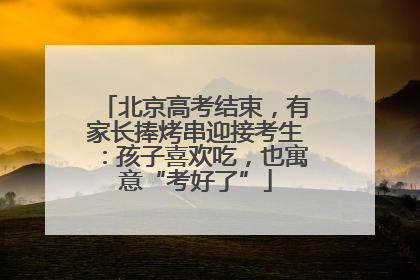 北京高考结束，有家长捧烤串迎接考生：孩子喜欢吃，也寓意“考好了”
