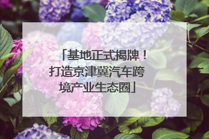 基地正式揭牌！打造京津冀汽车跨境产业生态圈
