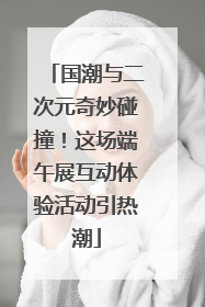 国潮与二次元奇妙碰撞！这场端午展互动体验活动引热潮